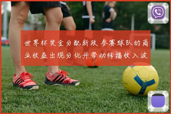 世界杯奖金分配新政 参赛球队的商业收益出现分化并带动转播收入波动