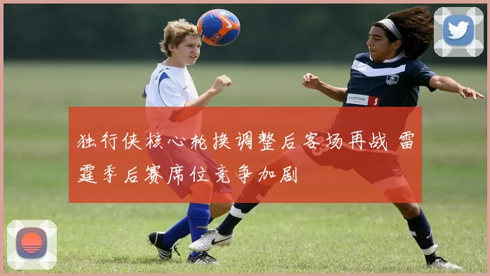 独行侠核心轮换调整后客场再战 雷霆季后赛席位竞争加剧