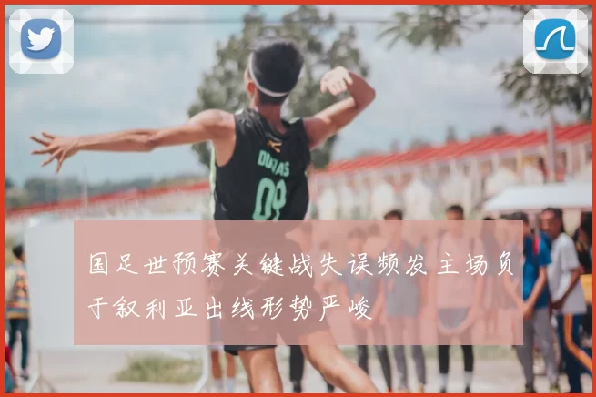 国足世预赛关键战失误频发主场负于叙利亚出线形势严峻