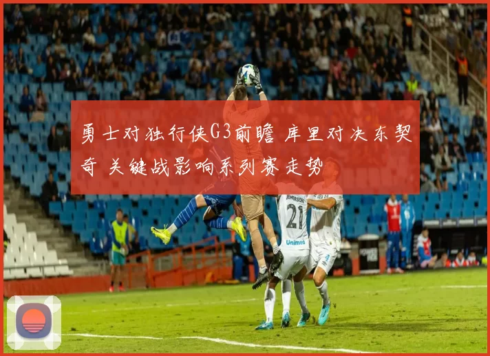 勇士对独行侠G3前瞻 库里对决东契奇 关键战影响系列赛走势