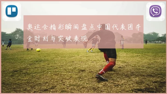 奥运会精彩瞬间盘点中国代表团夺金时刻与突破表现