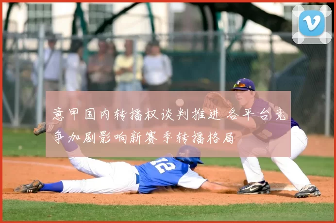 意甲国内转播权谈判推进 各平台竞争加剧影响新赛季转播格局