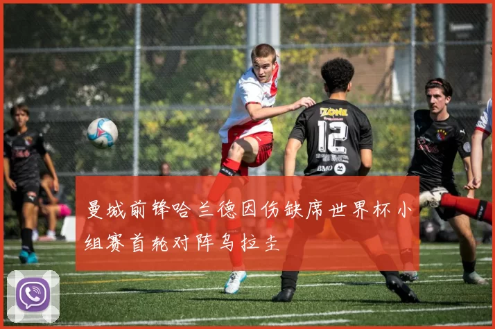 曼城前锋哈兰德因伤缺席世界杯小组赛首轮对阵乌拉圭