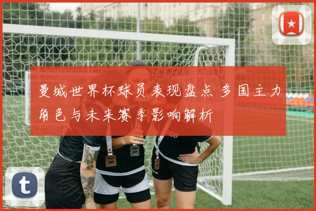 曼城世界杯球员表现盘点 多国主力角色与未来赛季影响解析