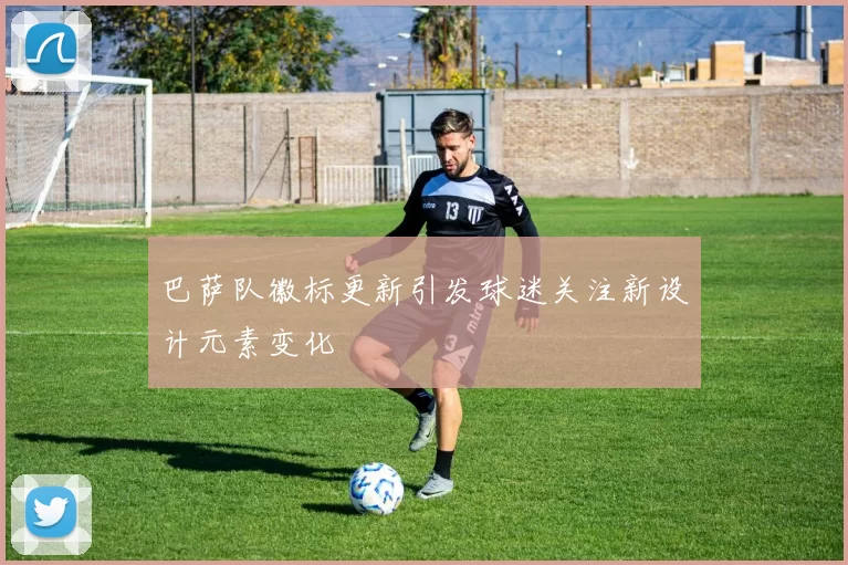 巴萨队徽标更新引发球迷关注新设计元素变化