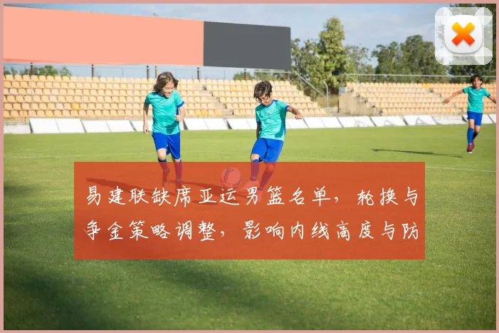 易建联缺席亚运男篮名单，轮换与争金策略调整，影响内线高度与防守布置