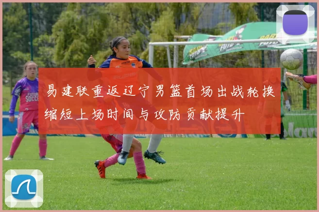 易建联重返辽宁男篮首场出战轮换缩短上场时间与攻防贡献提升