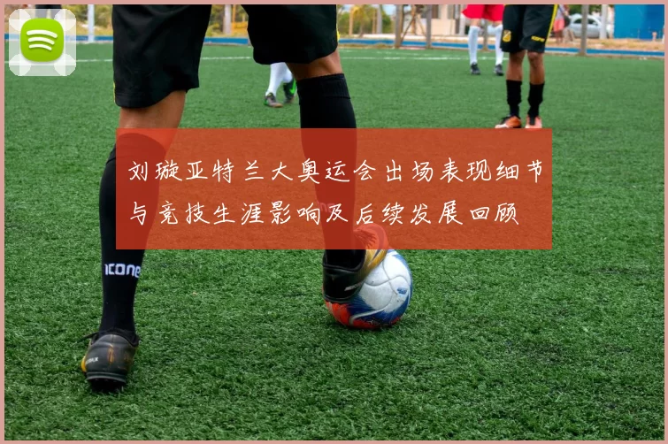 刘璇亚特兰大奥运会出场表现细节与竞技生涯影响及后续发展回顾