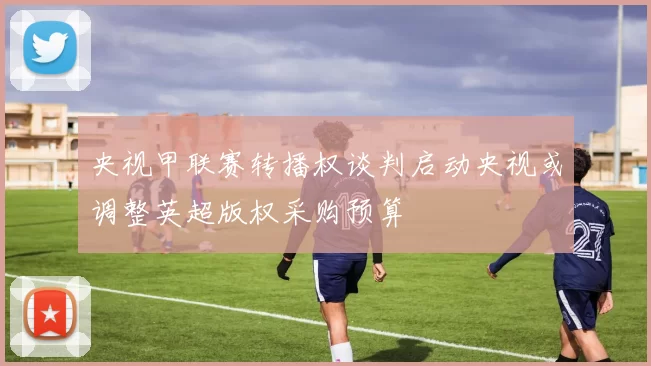 央视甲联赛转播权谈判启动央视或调整英超版权采购预算