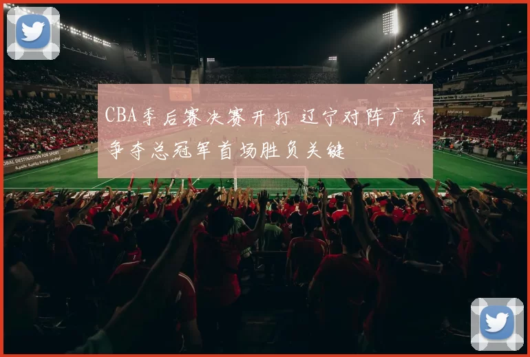 CBA季后赛决赛开打 辽宁对阵广东争夺总冠军首场胜负关键
