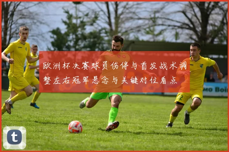 欧洲杯决赛球员伤停与首发战术调整左右冠军悬念与关键对位看点