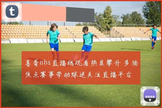 喜哥nba直播线观看热度攀升 多场焦点赛事带动球迷关注直播平台