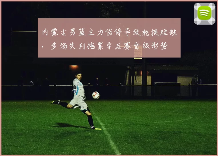 内蒙古男篮主力伤停导致轮换短缺，多场失利拖累季后赛晋级形势