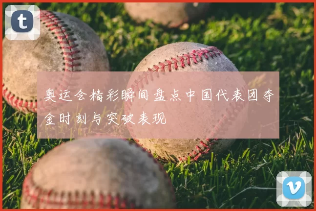 奥运会精彩瞬间盘点中国代表团夺金时刻与突破表现