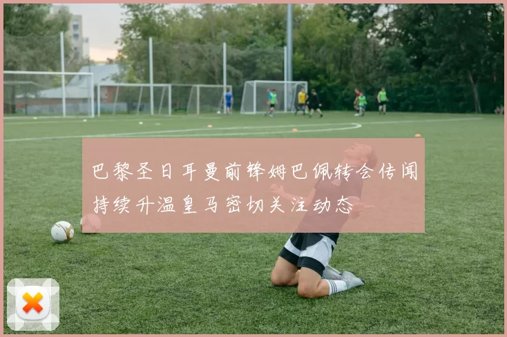 巴黎圣日耳曼前锋姆巴佩转会传闻持续升温皇马密切关注动态